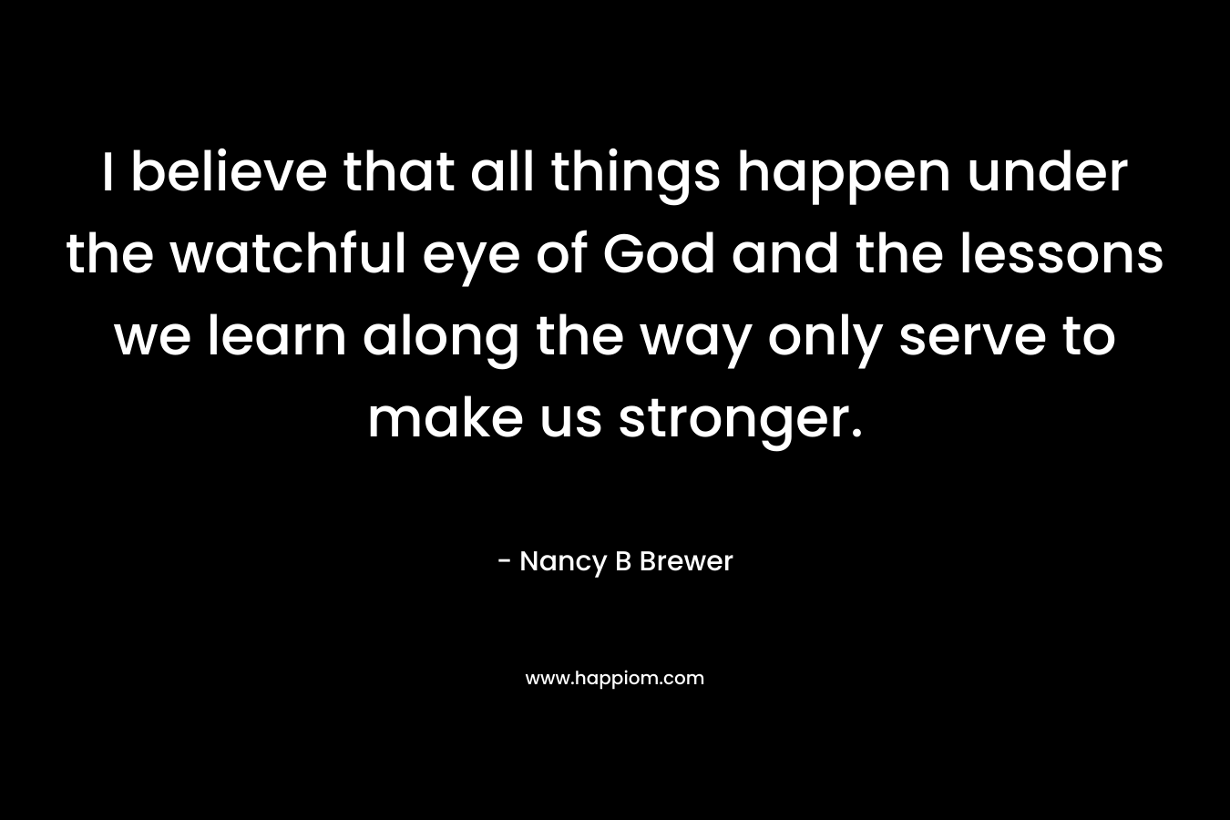 I believe that all things happen under the watchful eye of God and the lessons we learn along the way only serve to make us stronger.