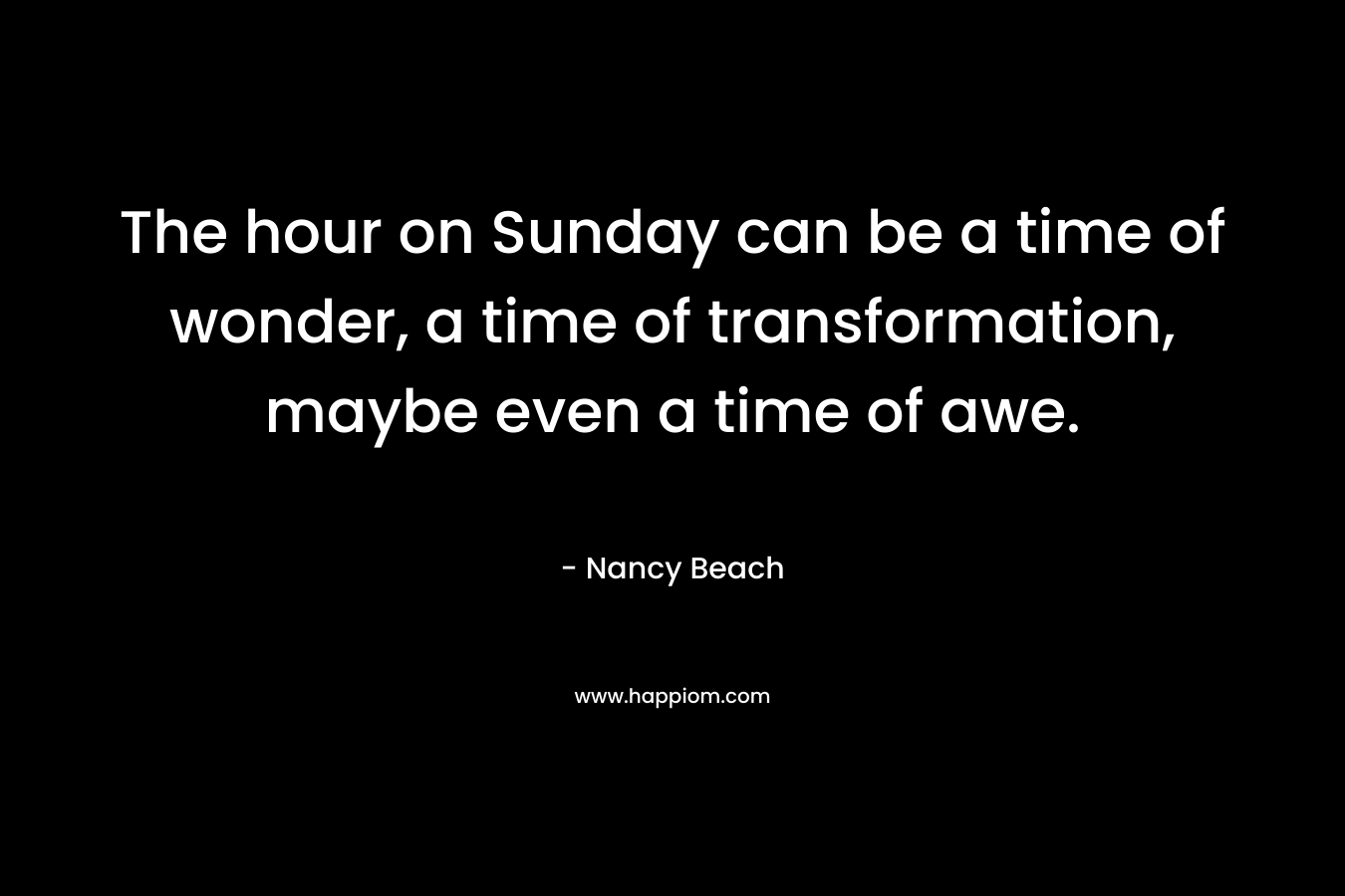 The hour on Sunday can be a time of wonder, a time of transformation, maybe even a time of awe. – Nancy Beach