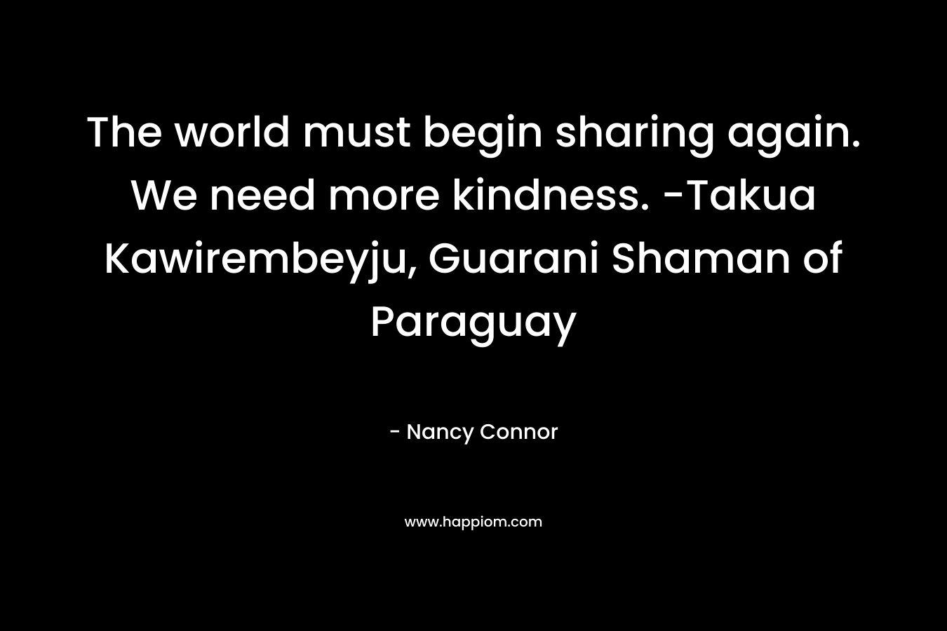 The world must begin sharing again. We need more kindness. -Takua Kawirembeyju, Guarani Shaman of Paraguay – Nancy Connor