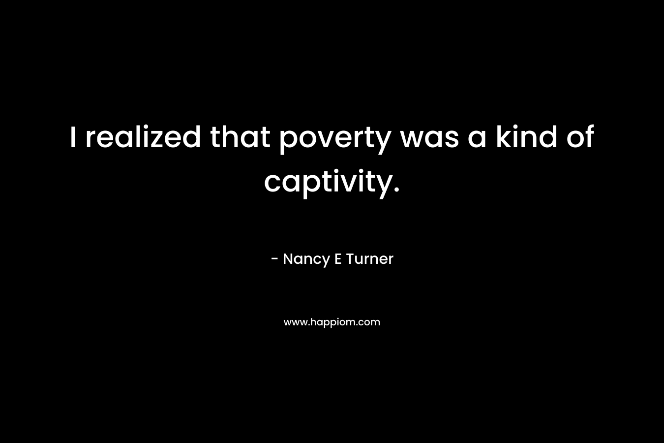 I realized that poverty was a kind of captivity. – Nancy E Turner