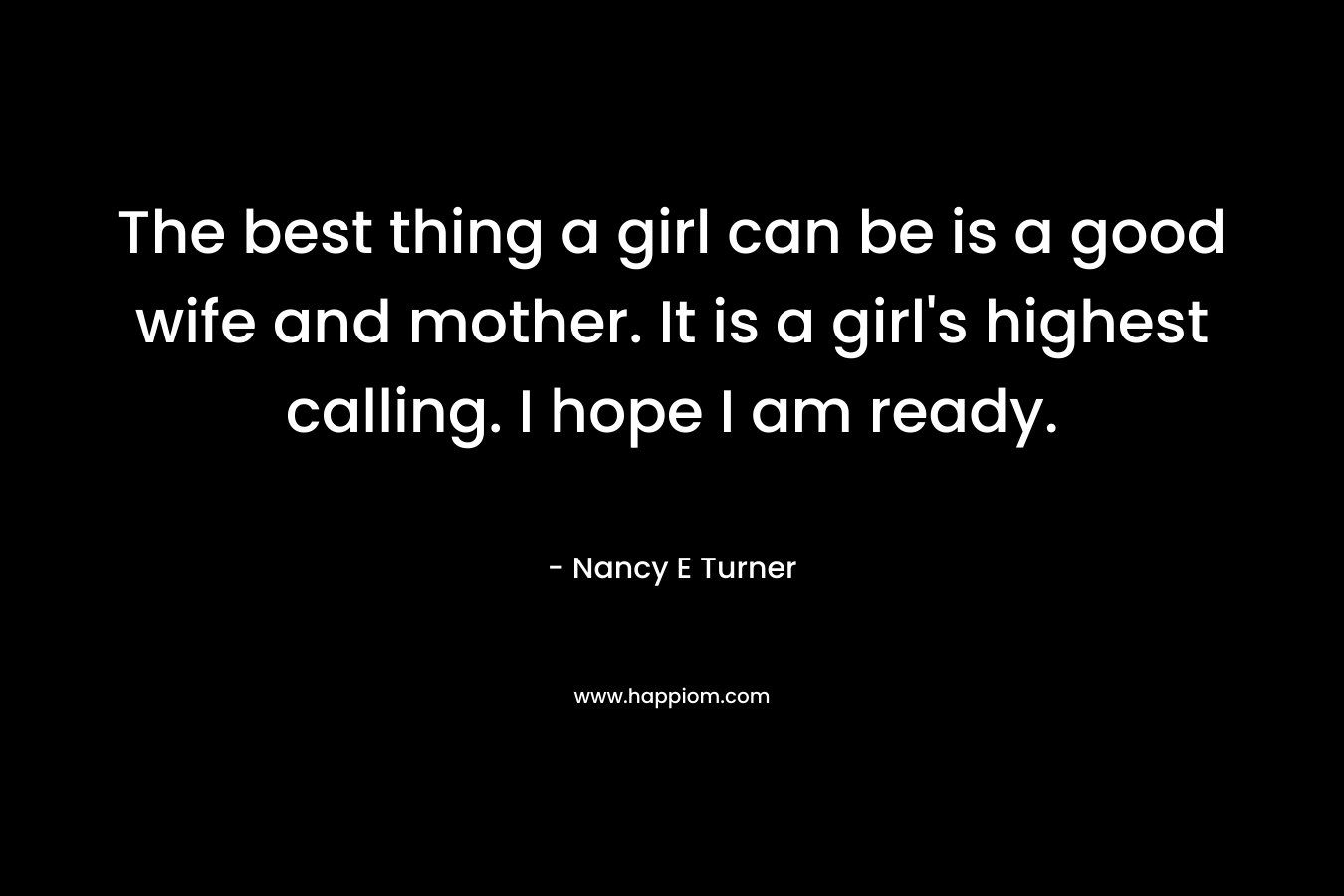 The best thing a girl can be is a good wife and mother. It is a girl's highest calling. I hope I am ready.