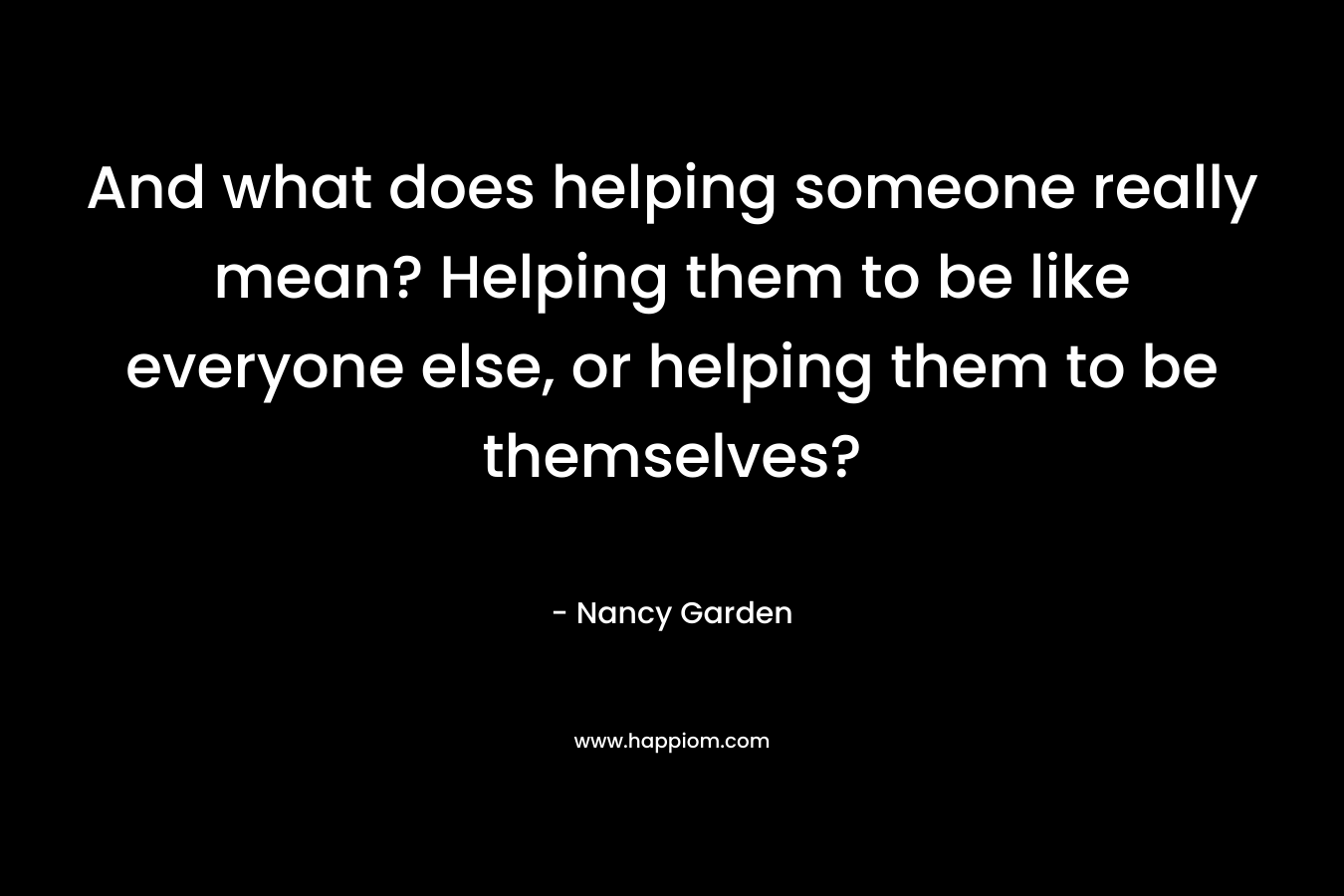 And what does helping someone really mean? Helping them to be like everyone else, or helping them to be themselves?