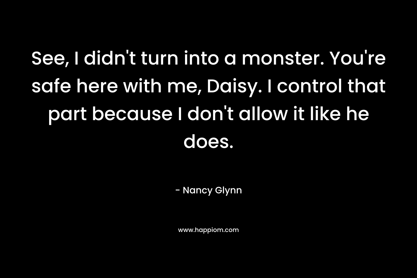 See, I didn’t turn into a monster. You’re safe here with me, Daisy. I control that part because I don’t allow it like he does. – Nancy Glynn