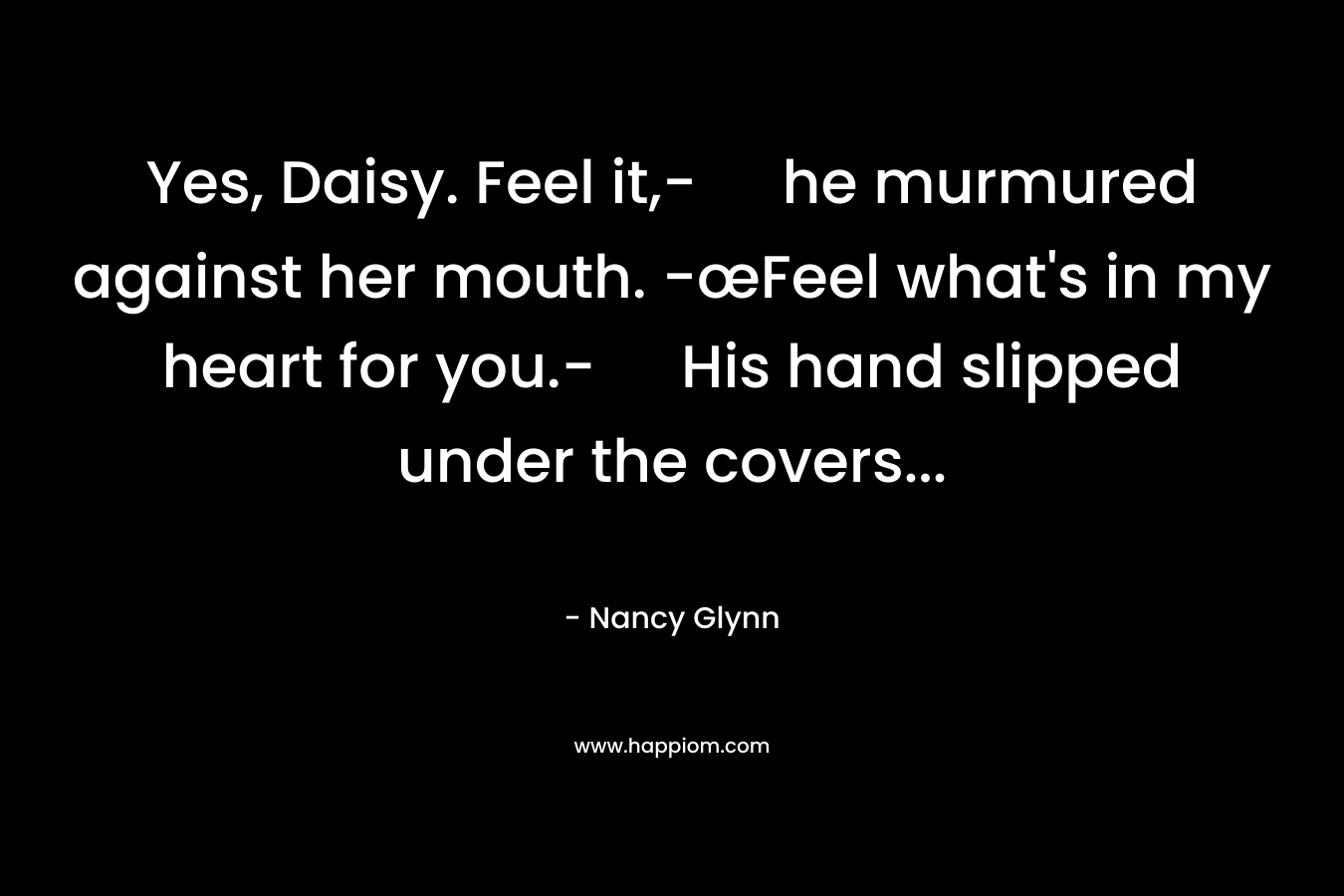 Yes, Daisy. Feel it,- he murmured against her mouth. -œFeel what’s in my heart for you.- His hand slipped under the covers… – Nancy Glynn