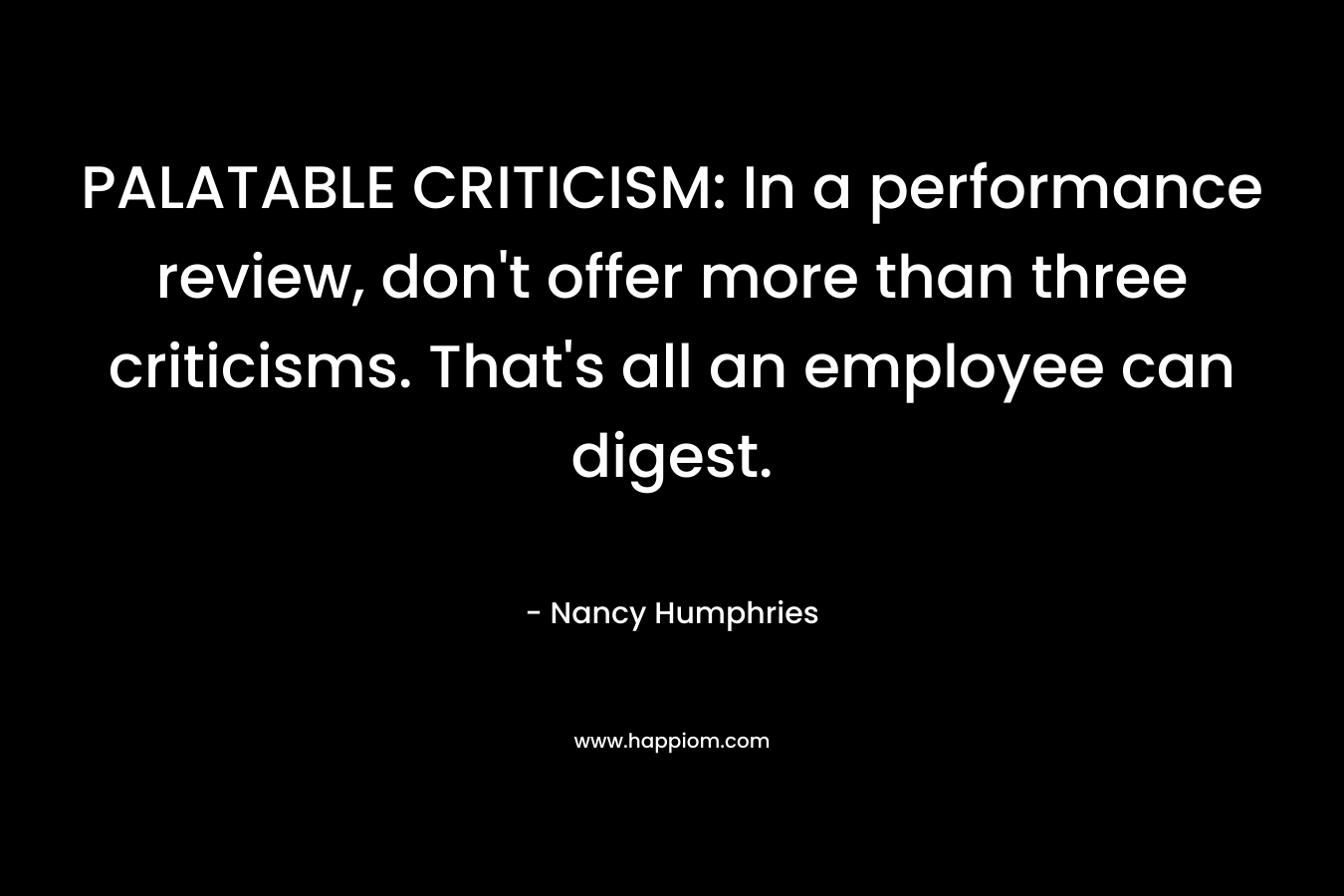 PALATABLE CRITICISM: In a performance review, don’t offer more than three criticisms. That’s all an employee can digest. – Nancy Humphries