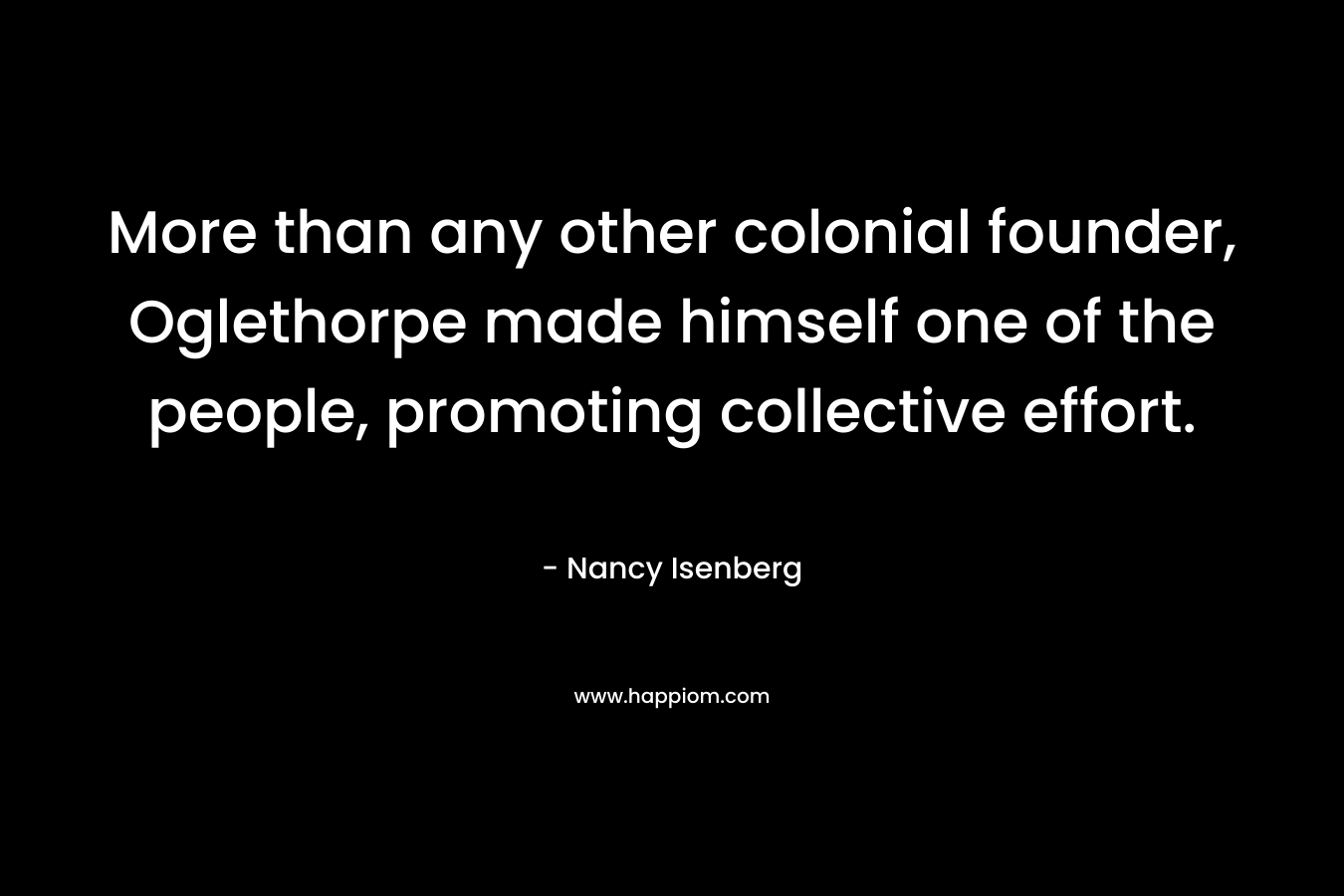 More than any other colonial founder, Oglethorpe made himself one of the people, promoting collective effort. – Nancy Isenberg
