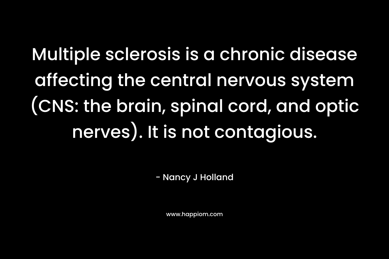 Multiple sclerosis is a chronic disease affecting the central nervous system (CNS: the brain, spinal cord, and optic nerves). It is not contagious. – Nancy J Holland