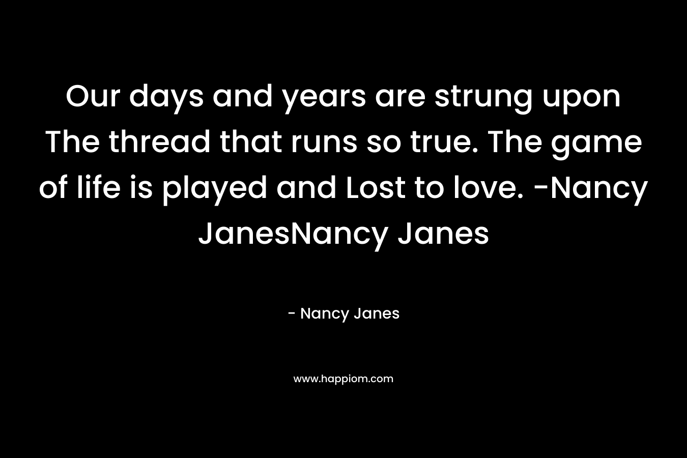 Our days and years are strung upon The thread that runs so true. The game of life is played and Lost to love. -Nancy JanesNancy Janes – Nancy Janes