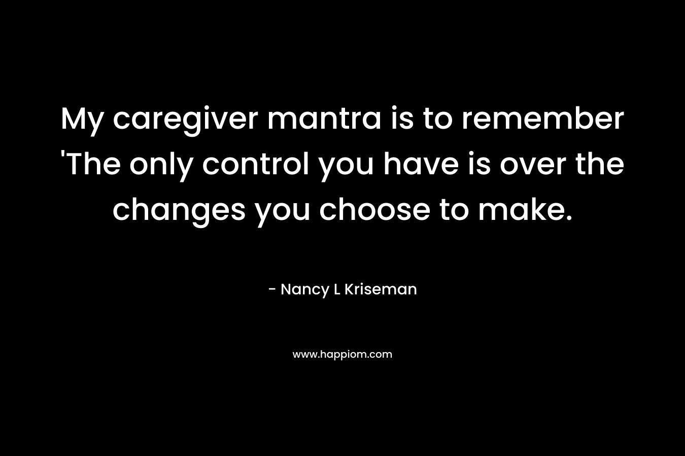 My caregiver mantra is to remember ‘The only control you have is over the changes you choose to make. – Nancy L Kriseman