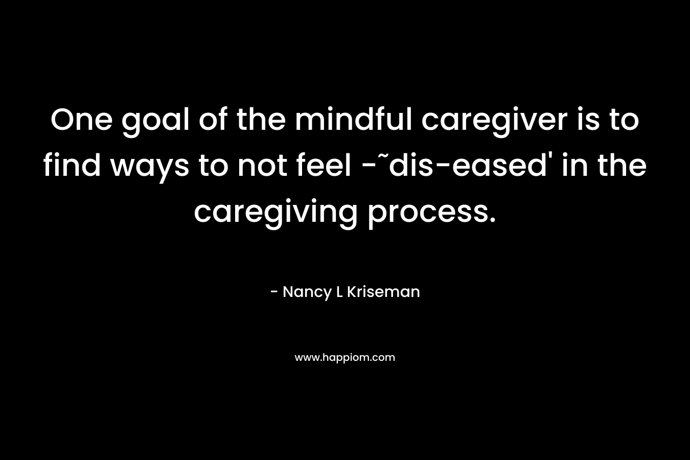 One goal of the mindful caregiver is to find ways to not feel -˜dis-eased’ in the caregiving process. – Nancy L Kriseman