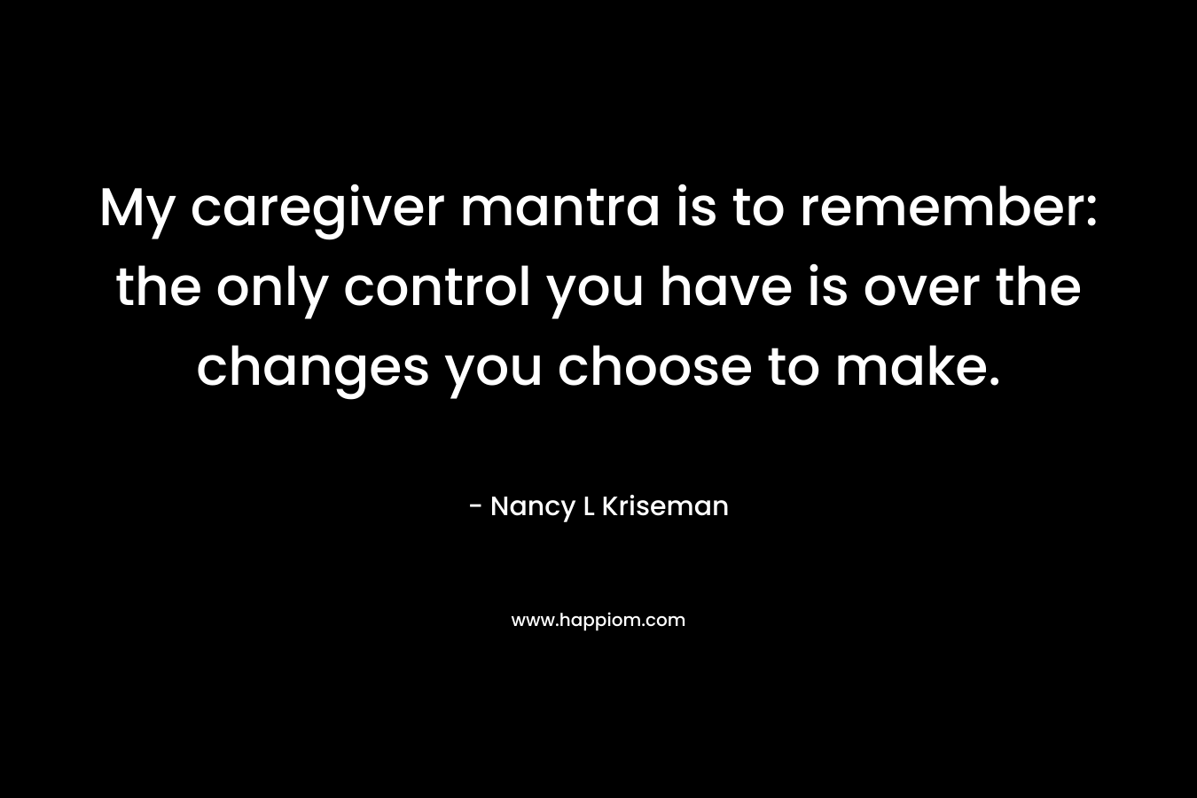 My caregiver mantra is to remember: the only control you have is over the changes you choose to make. – Nancy L Kriseman