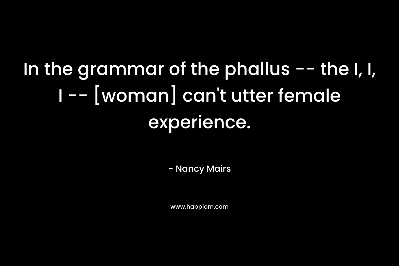 In the grammar of the phallus -- the I, I, I -- [woman] can't utter female experience.
