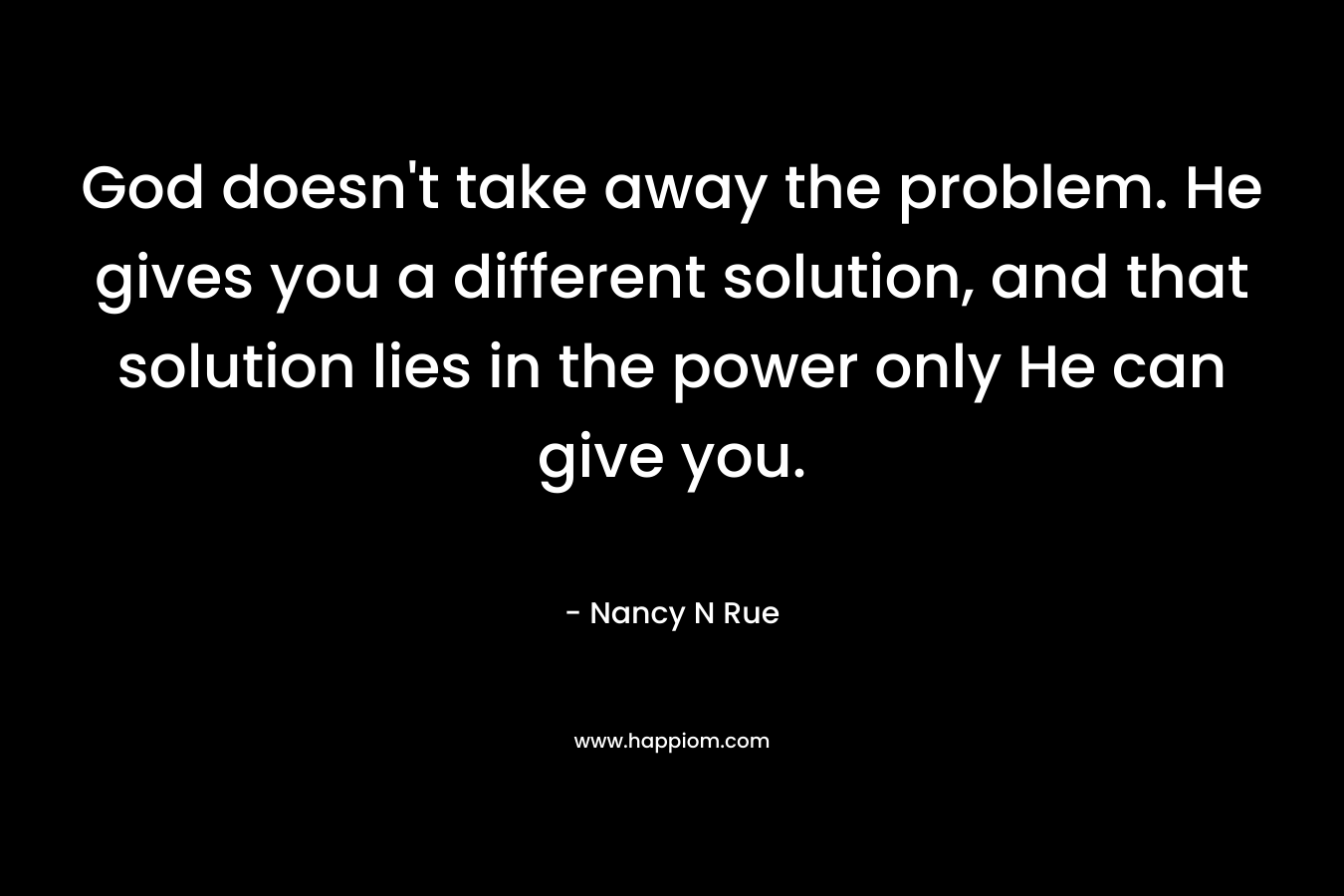 God doesn’t take away the problem. He gives you a different solution, and that solution lies in the power only He can give you. – Nancy N Rue
