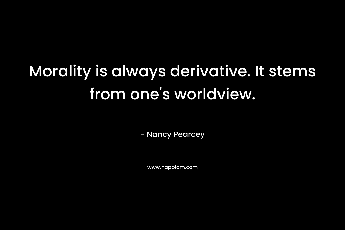 Morality is always derivative. It stems from one’s worldview. – Nancy Pearcey