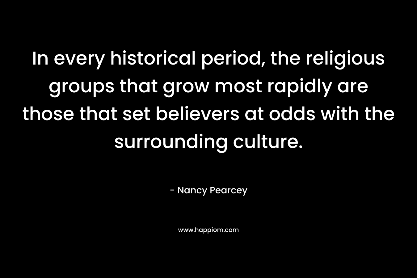 In every historical period, the religious groups that grow most rapidly are those that set believers at odds with the surrounding culture. – Nancy Pearcey
