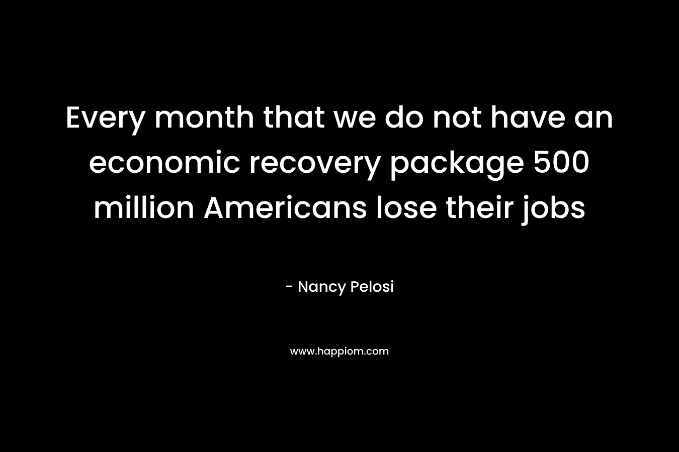 Every month that we do not have an economic recovery package 500 million Americans lose their jobs – Nancy Pelosi