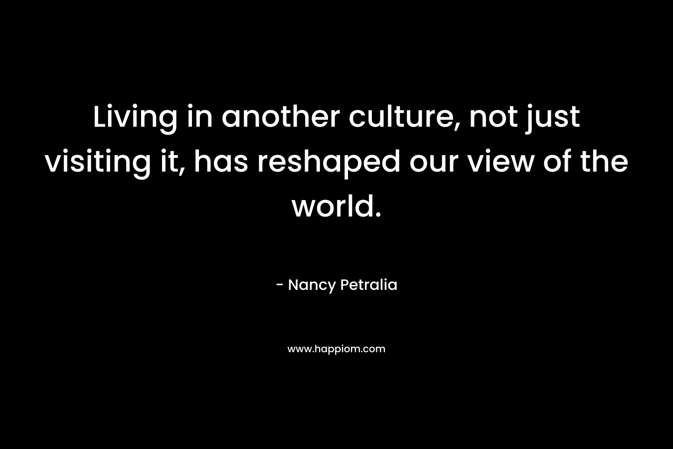 Living in another culture, not just visiting it, has reshaped our view of the world. – Nancy Petralia