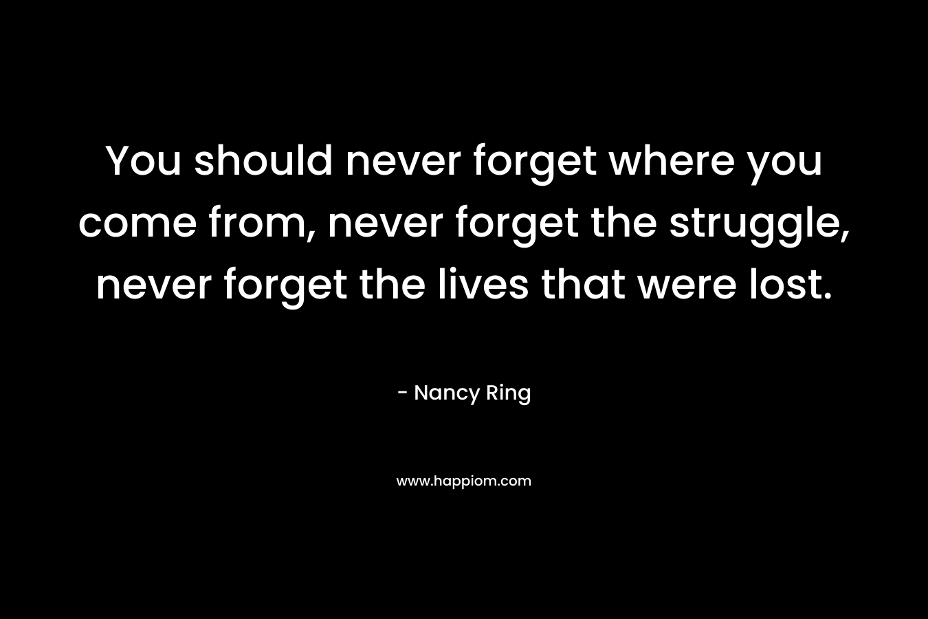 You should never forget where you come from, never forget the struggle, never forget the lives that were lost.