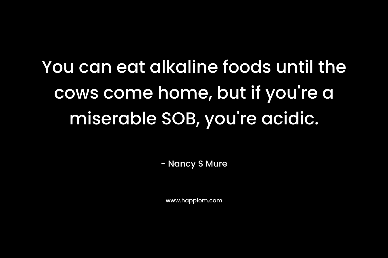 You can eat alkaline foods until the cows come home, but if you’re a miserable SOB, you’re acidic. – Nancy S Mure