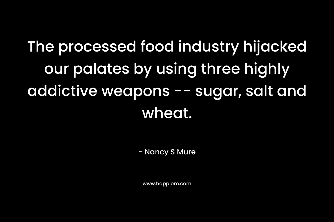 The processed food industry hijacked our palates by using three highly addictive weapons — sugar, salt and wheat. – Nancy S Mure