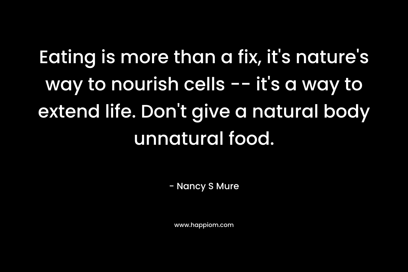 Eating is more than a fix, it’s nature’s way to nourish cells — it’s a way to extend life. Don’t give a natural body unnatural food. – Nancy S Mure