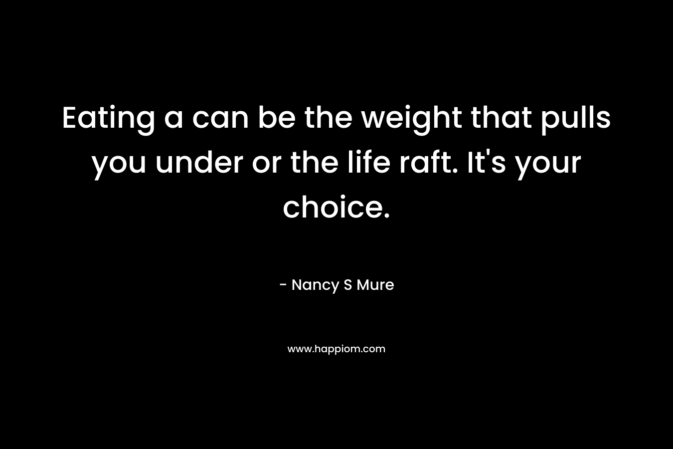 Eating a can be the weight that pulls you under or the life raft. It’s your choice. – Nancy S Mure