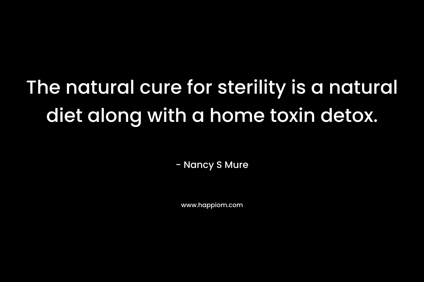 The natural cure for sterility is a natural diet along with a home toxin detox. – Nancy S Mure