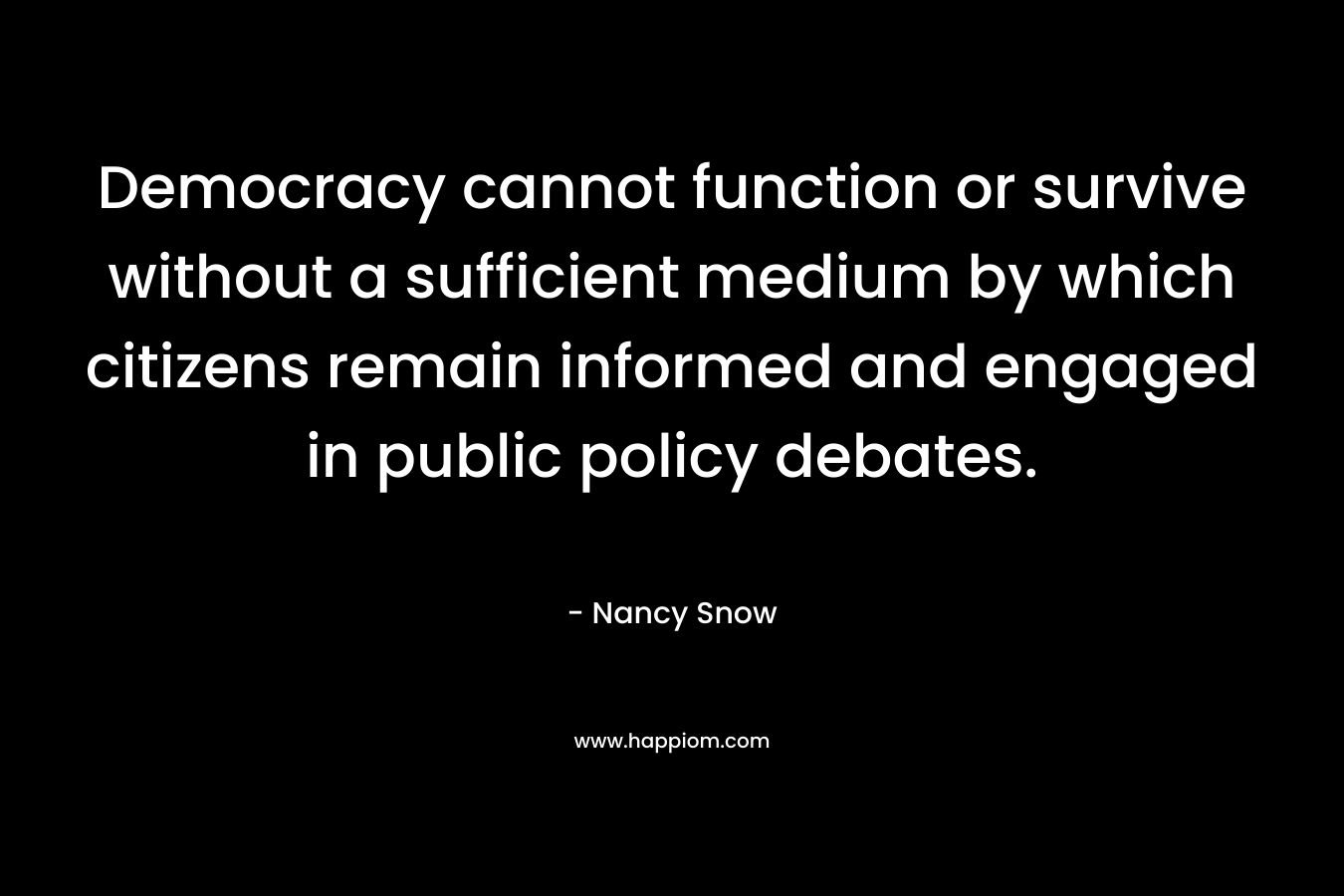 Democracy cannot function or survive without a sufficient medium by which citizens remain informed and engaged in public policy debates. – Nancy Snow