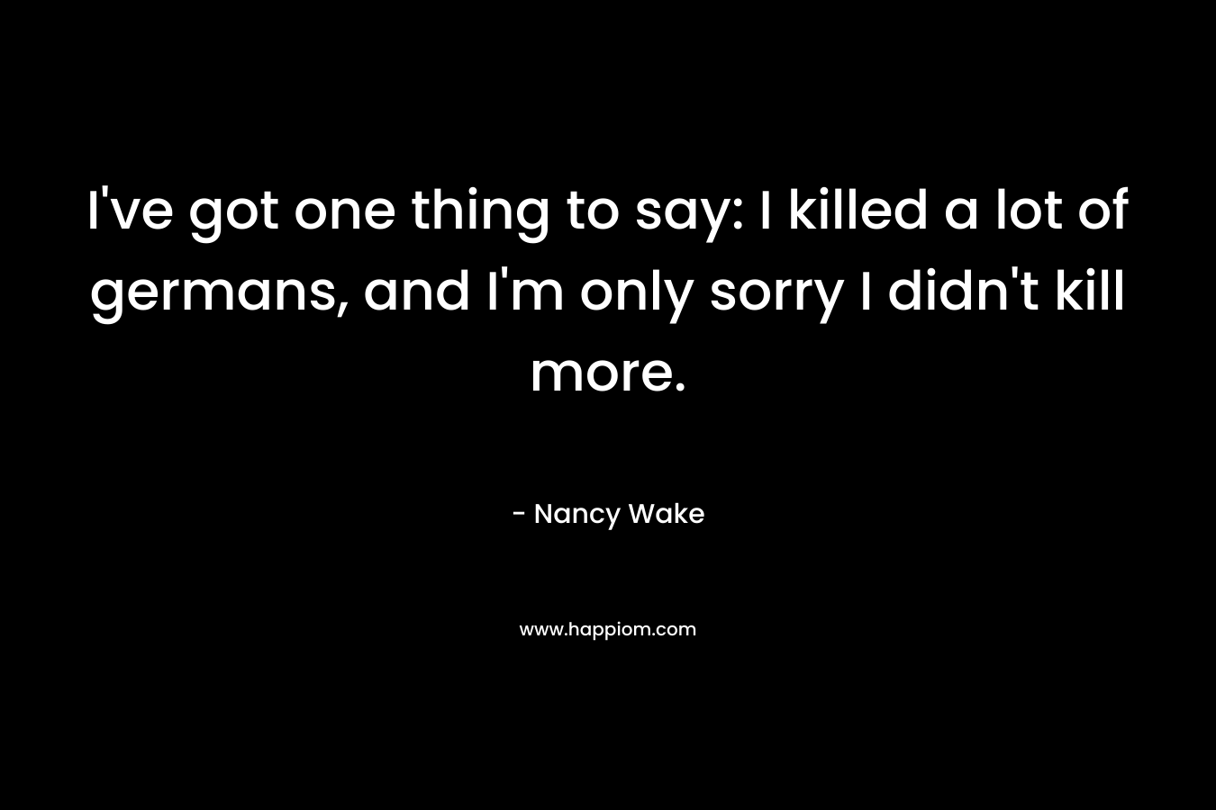 I’ve got one thing to say: I killed a lot of germans, and I’m only sorry I didn’t kill more. – Nancy Wake