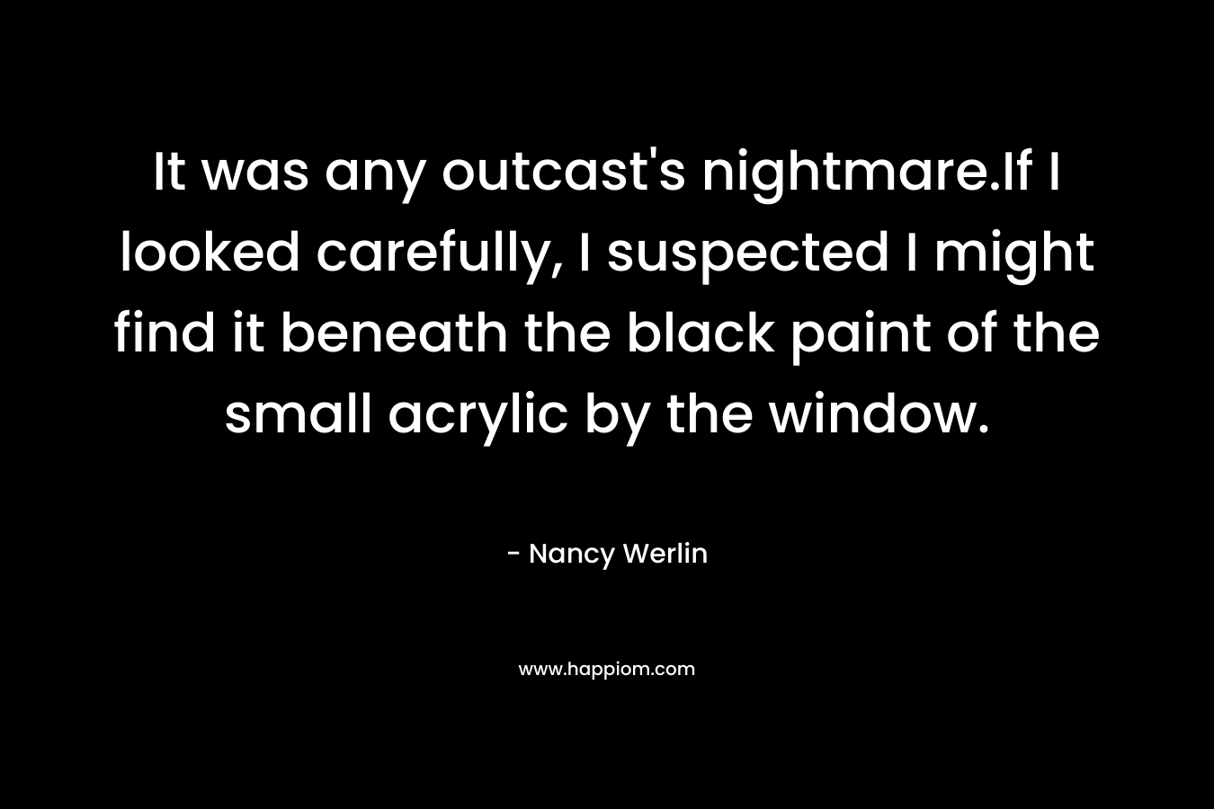It was any outcast’s nightmare.If I looked carefully, I suspected I might find it beneath the black paint of the small acrylic by the window. – Nancy Werlin