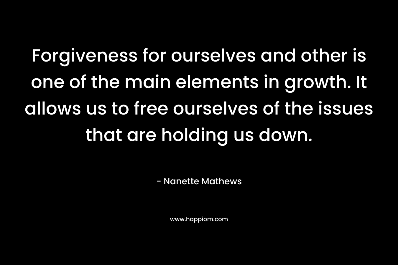 Forgiveness for ourselves and other is one of the main elements in growth. It allows us to free ourselves of the issues that are holding us down.