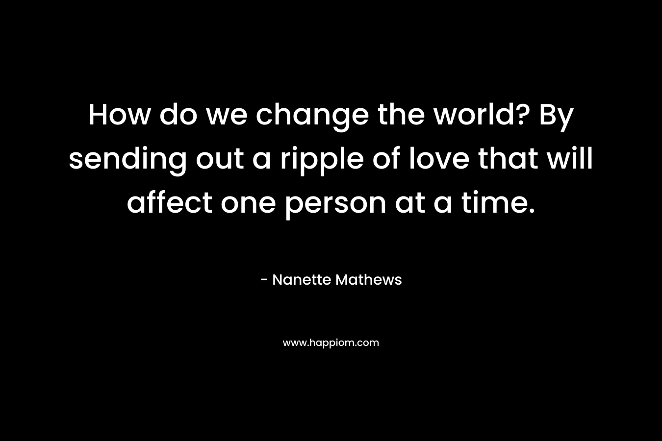 How do we change the world? By sending out a ripple of love that will affect one person at a time. – Nanette Mathews