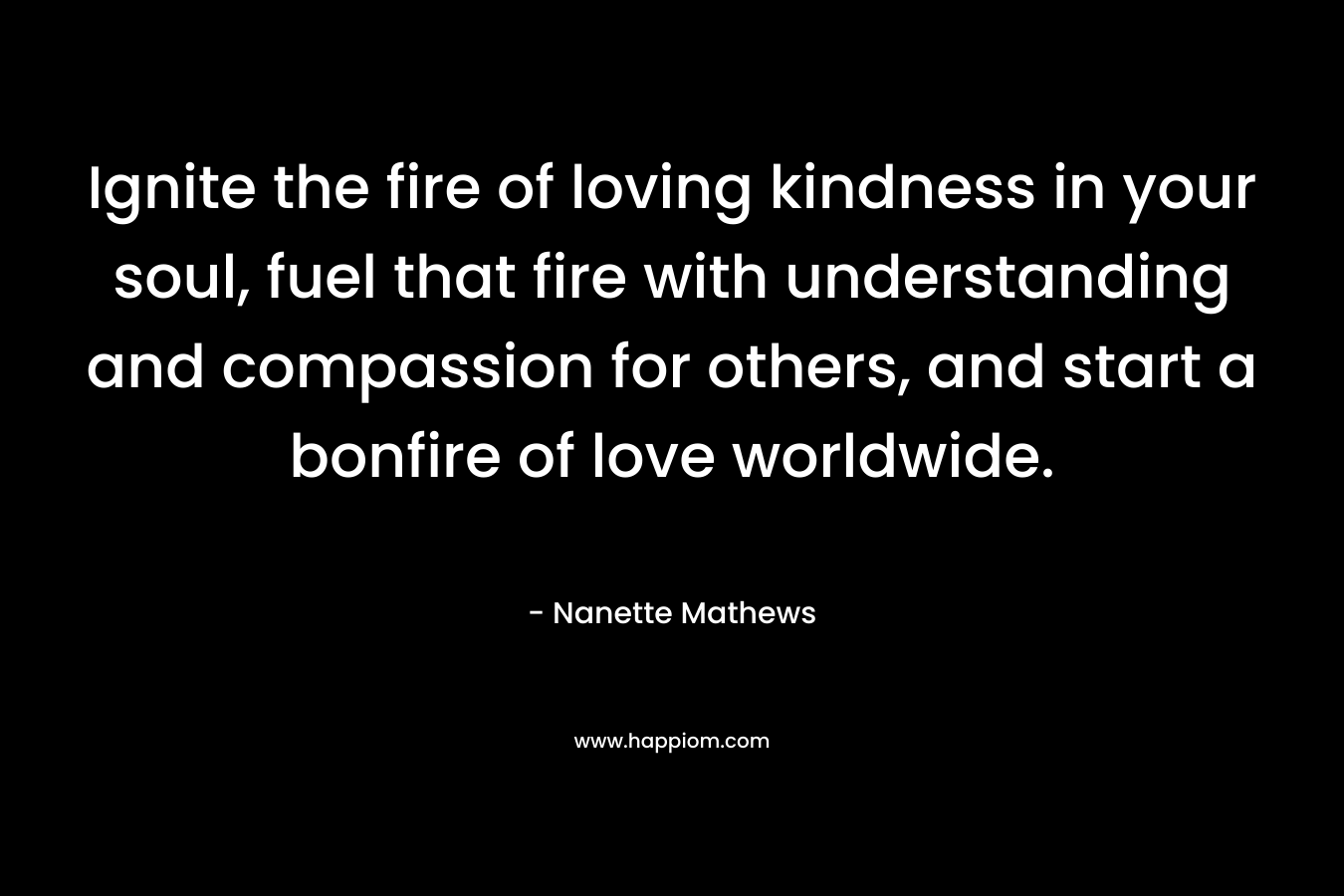 Ignite the fire of loving kindness in your soul, fuel that fire with understanding and compassion for others, and start a bonfire of love worldwide. – Nanette Mathews