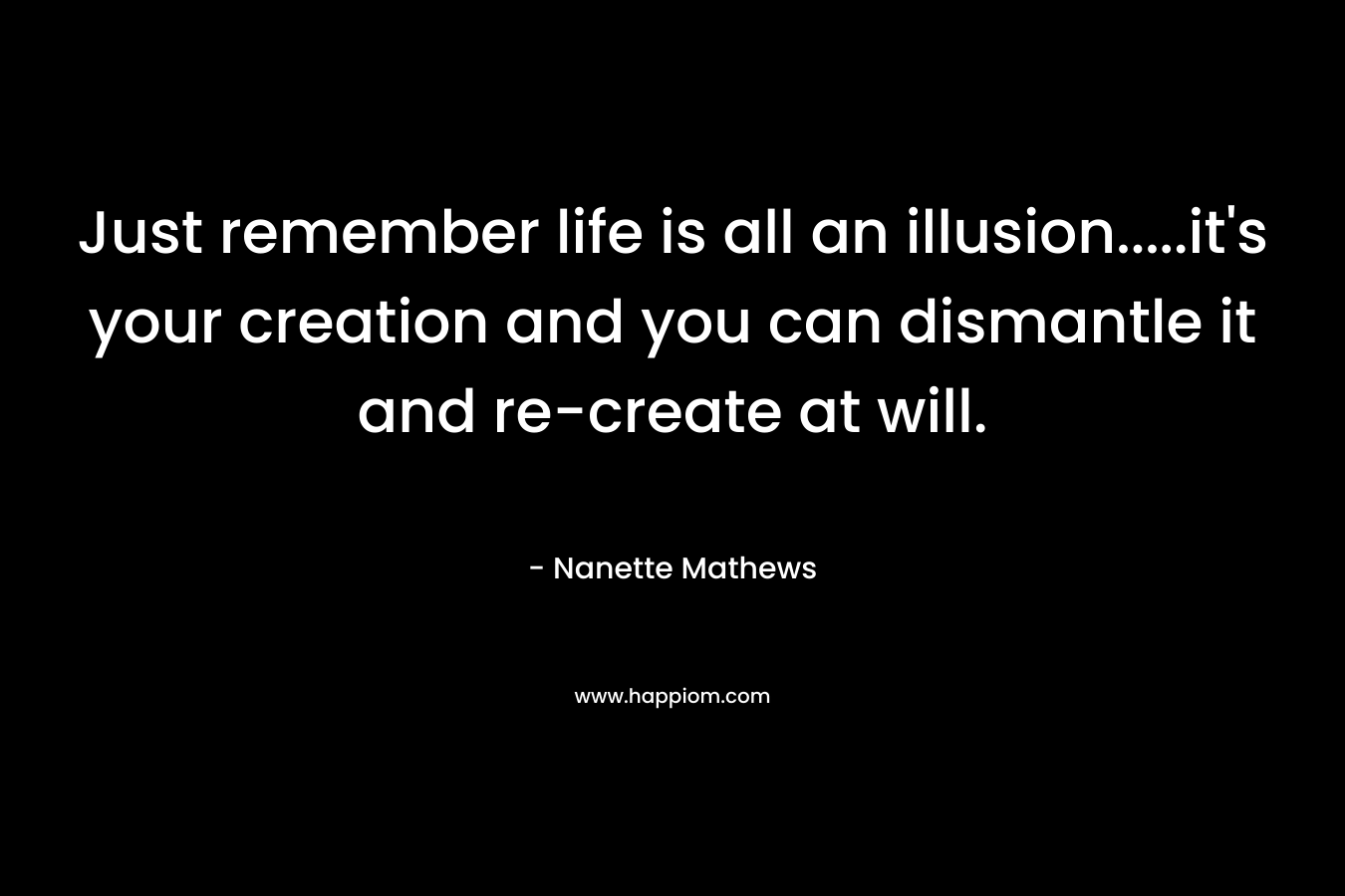 Just remember life is all an illusion…..it’s your creation and you can dismantle it and re-create at will. – Nanette Mathews