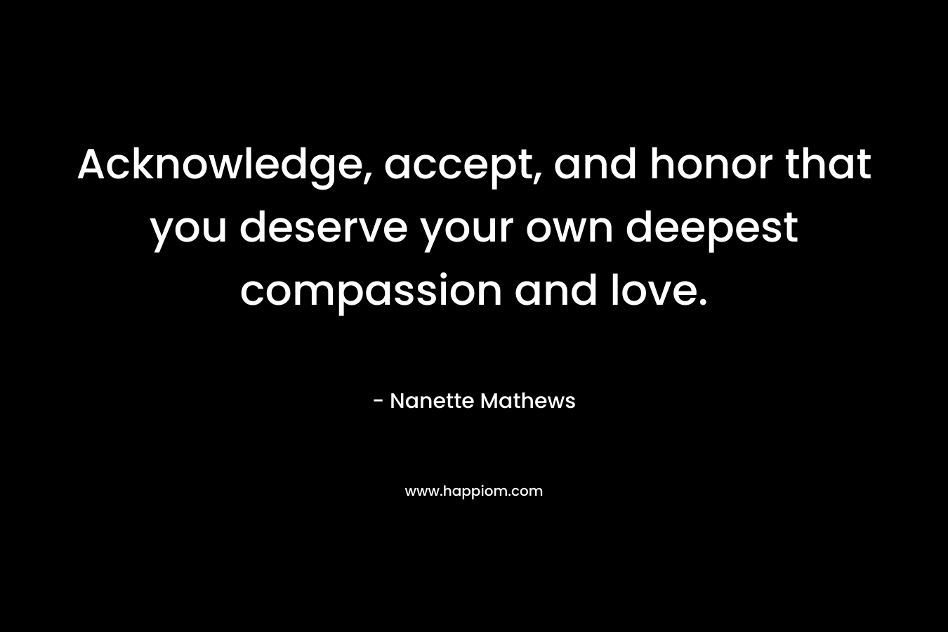 Acknowledge, accept, and honor that you deserve your own deepest compassion and love.