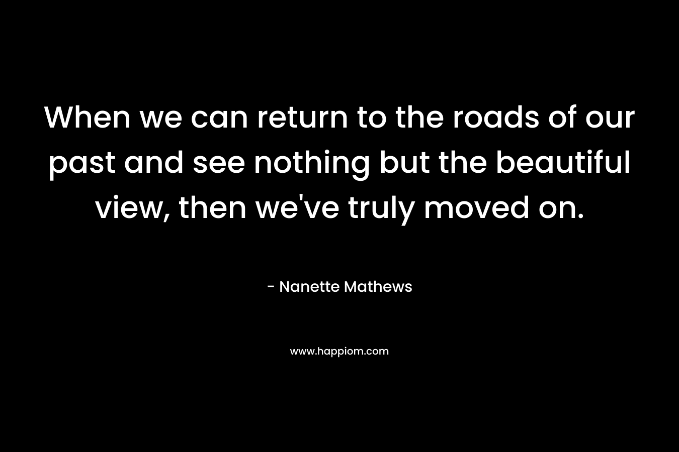 When we can return to the roads of our past and see nothing but the beautiful view, then we've truly moved on.