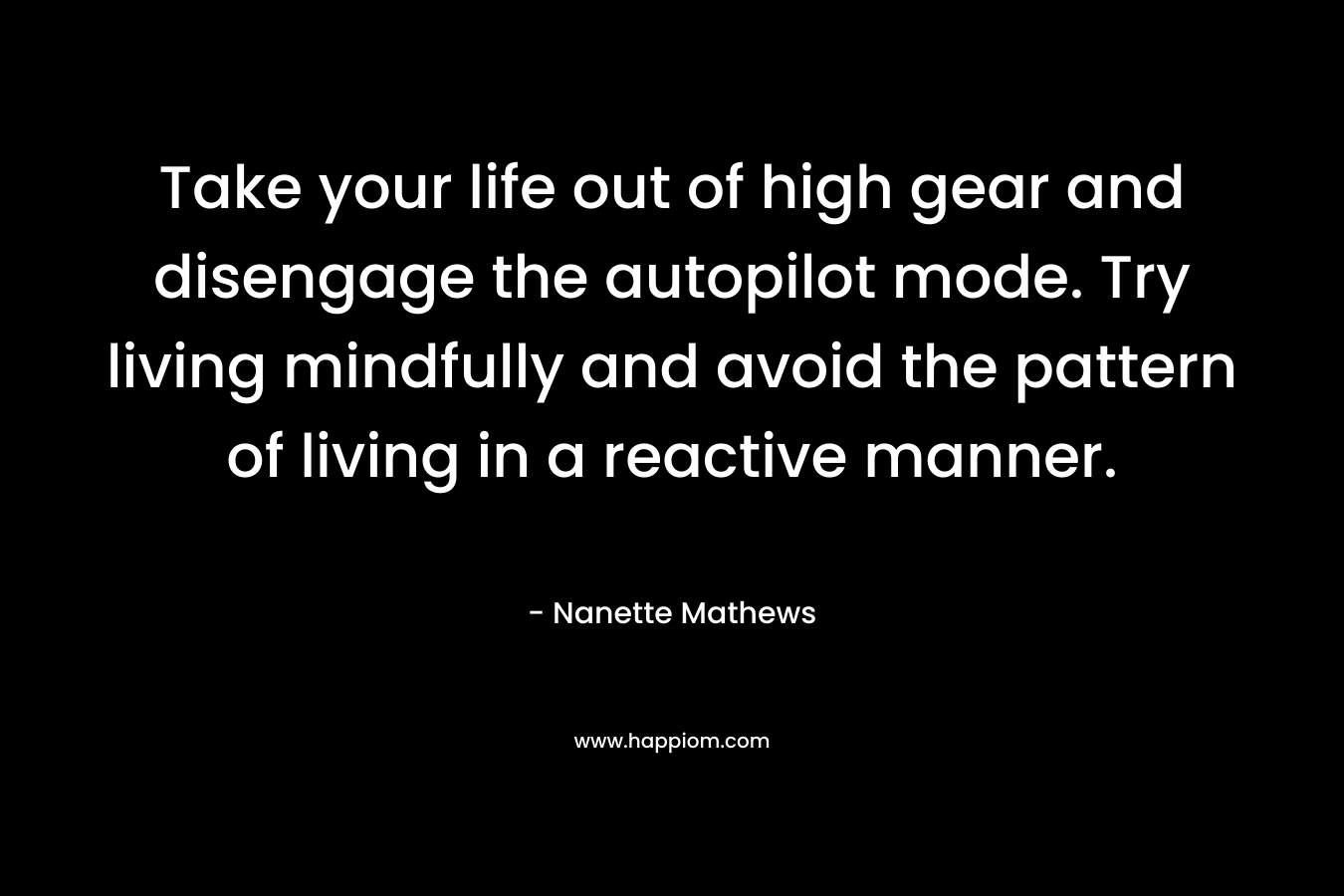 Take your life out of high gear and disengage the autopilot mode. Try living mindfully and avoid the pattern of living in a reactive manner. – Nanette Mathews