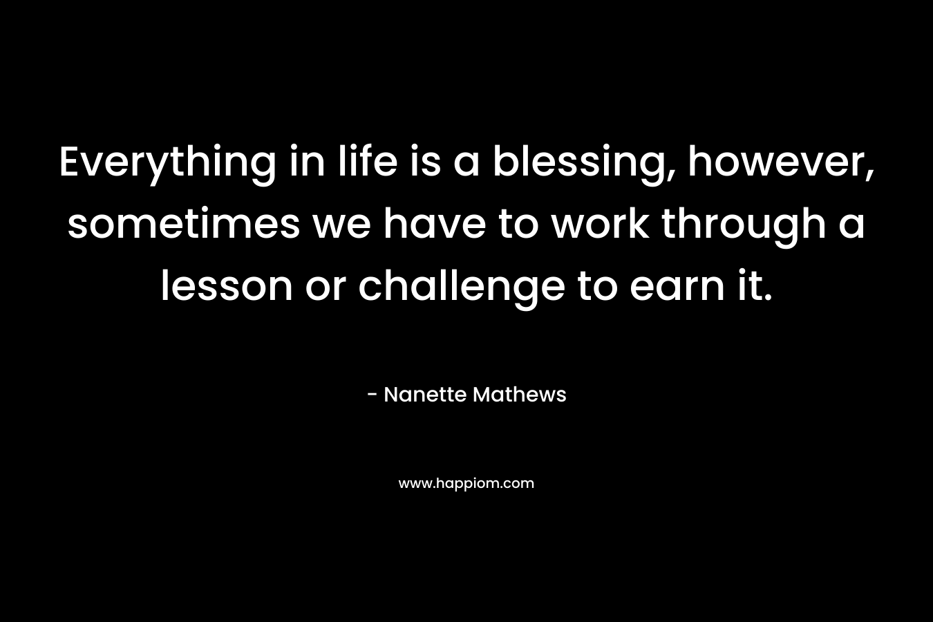 Everything in life is a blessing, however, sometimes we have to work through a lesson or challenge to earn it. – Nanette Mathews