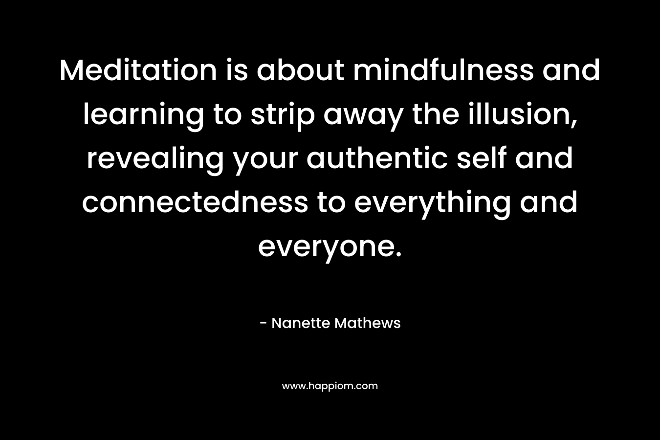 Meditation is about mindfulness and learning to strip away the illusion, revealing your authentic self and connectedness to everything and everyone. – Nanette Mathews