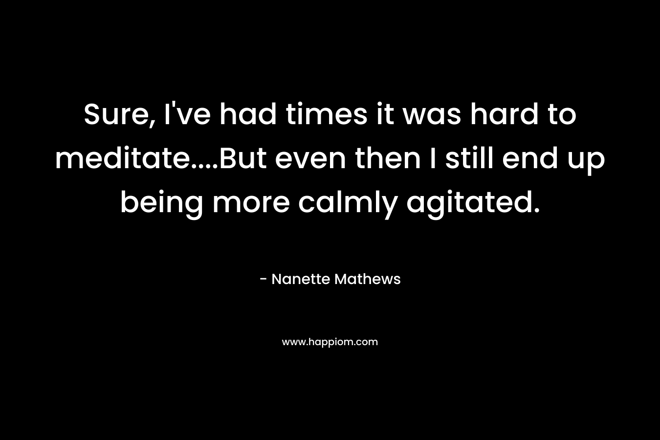 Sure, I've had times it was hard to meditate....But even then I still end up being more calmly agitated.