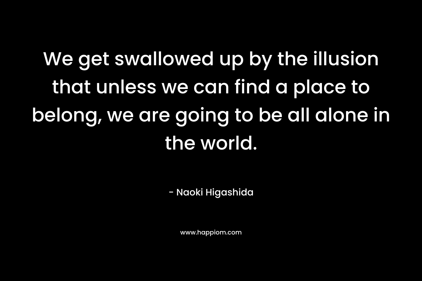 We get swallowed up by the illusion that unless we can find a place to belong, we are going to be all alone in the world. – Naoki Higashida