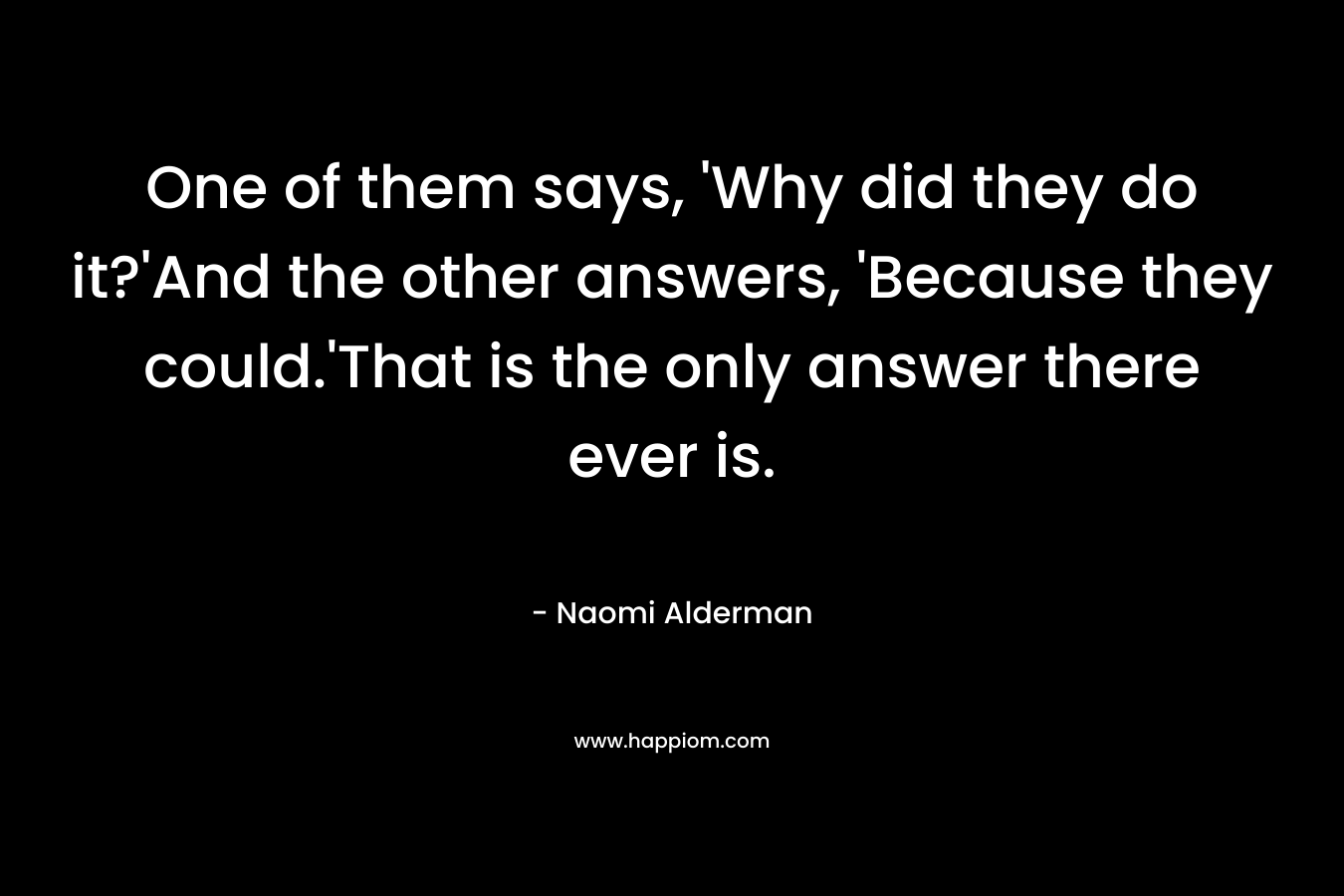 One of them says, ‘Why did they do it?’And the other answers, ‘Because they could.’That is the only answer there ever is. – Naomi Alderman