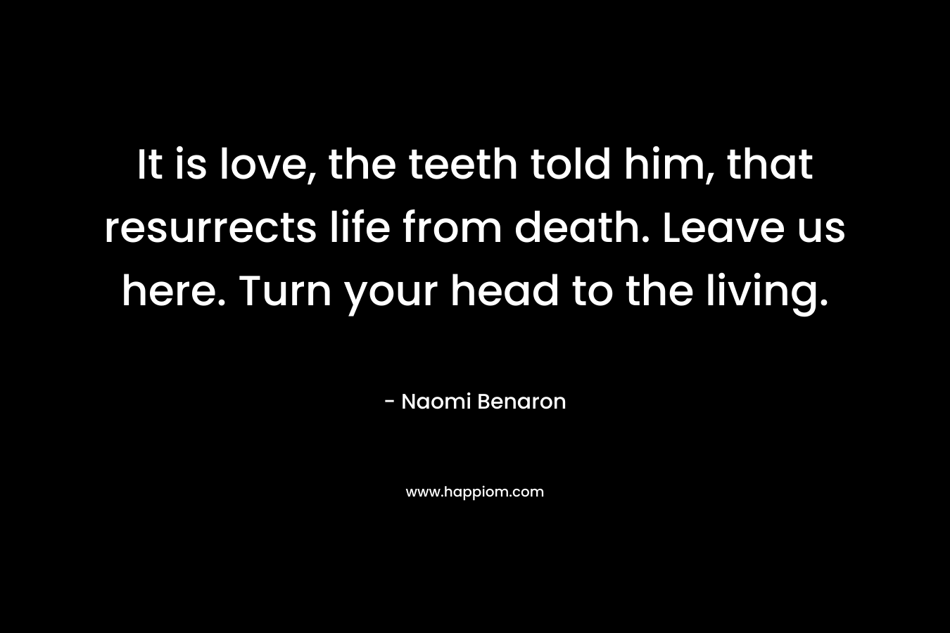 It is love, the teeth told him, that resurrects life from death. Leave us here. Turn your head to the living.