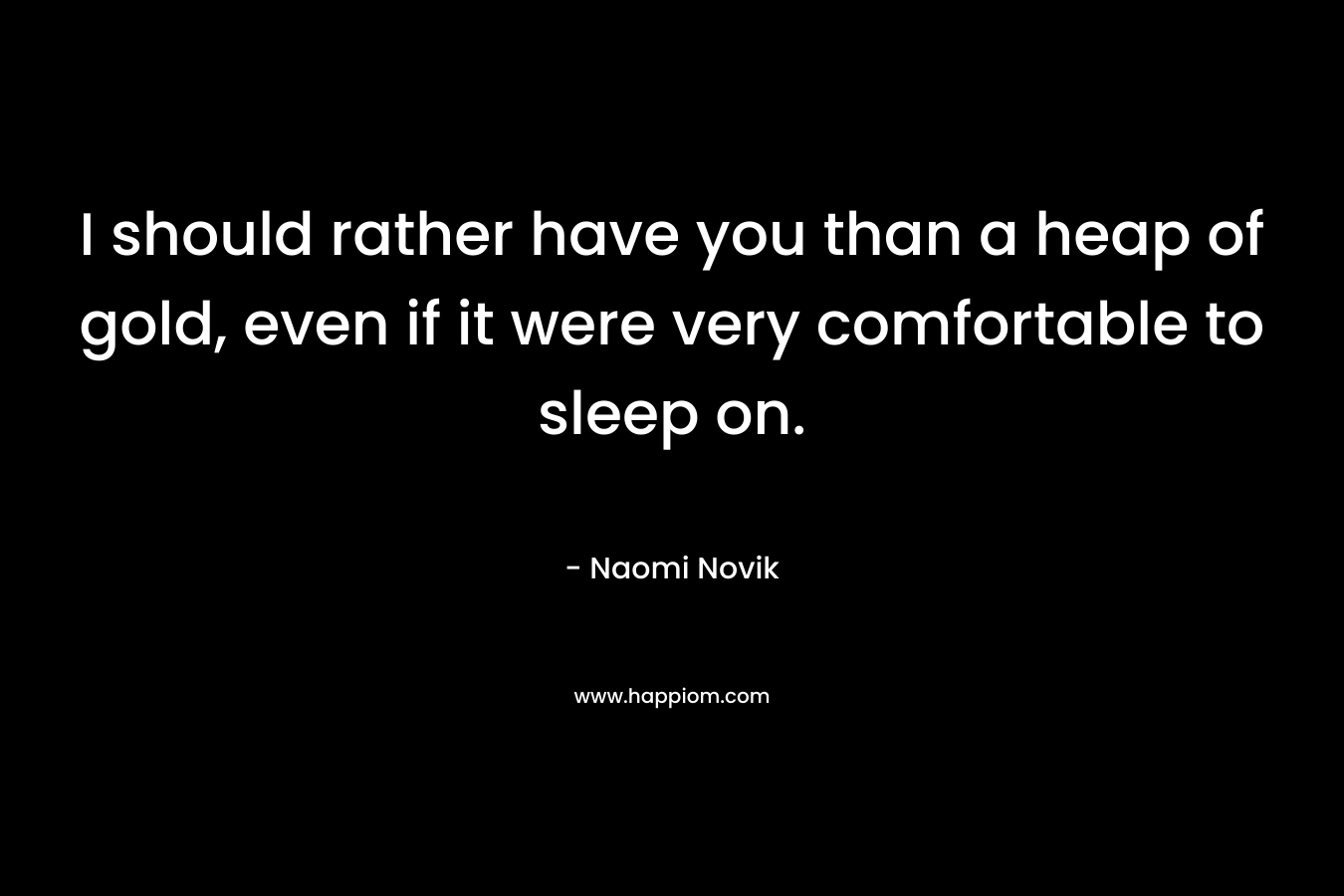 I should rather have you than a heap of gold, even if it were very comfortable to sleep on.