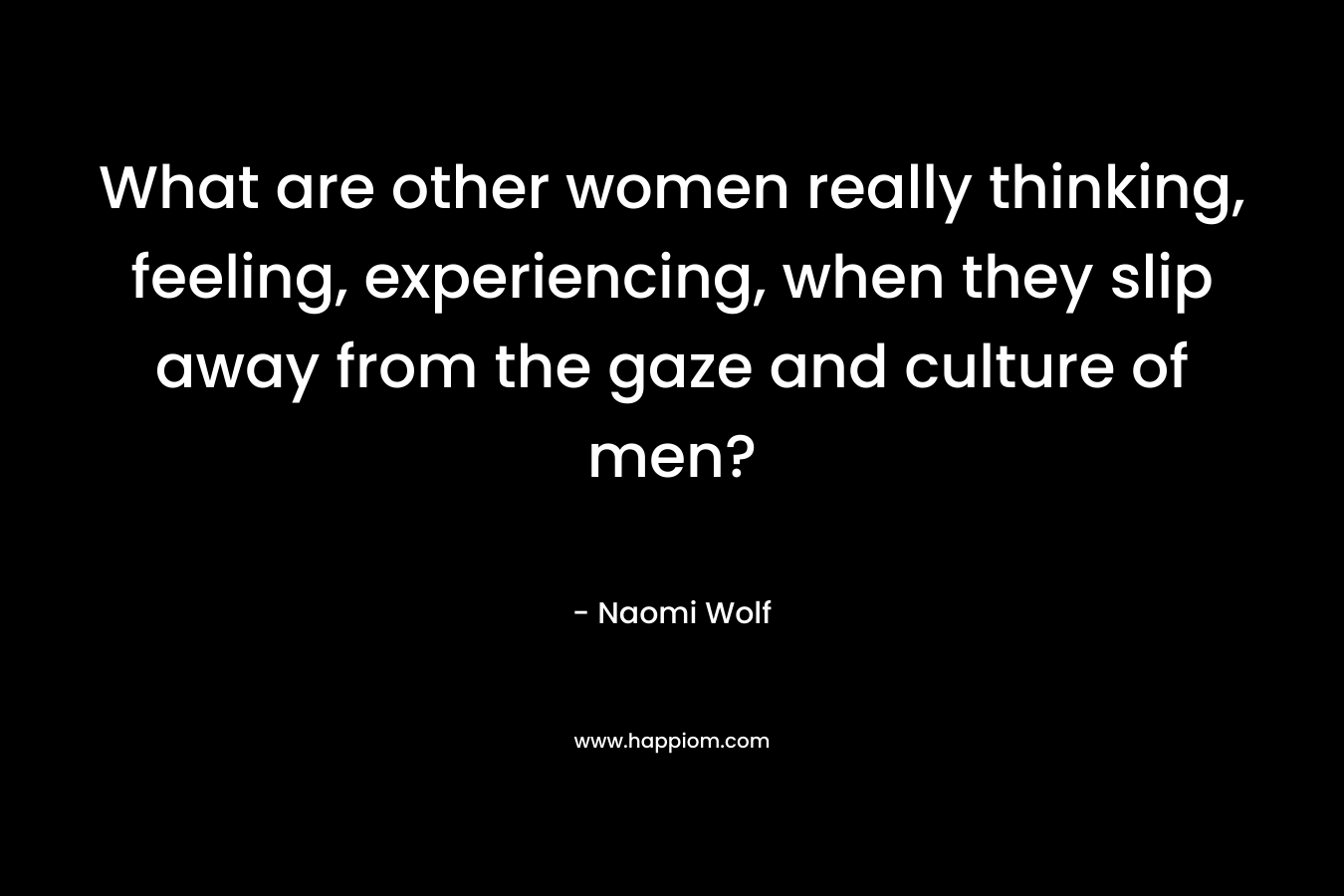 What are other women really thinking, feeling, experiencing, when they slip away from the gaze and culture of men? – Naomi Wolf