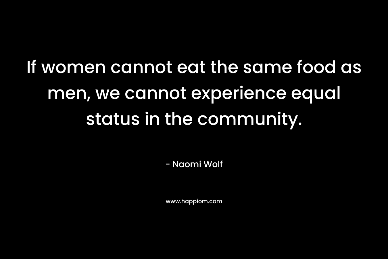 If women cannot eat the same food as men, we cannot experience equal status in the community. – Naomi Wolf