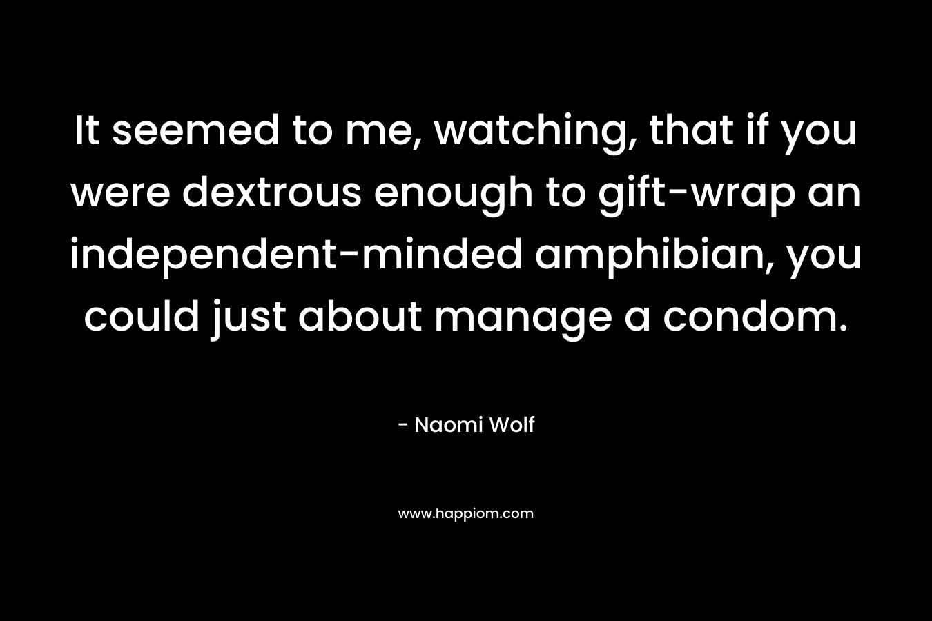 It seemed to me, watching, that if you were dextrous enough to gift-wrap an independent-minded amphibian, you could just about manage a condom. – Naomi Wolf