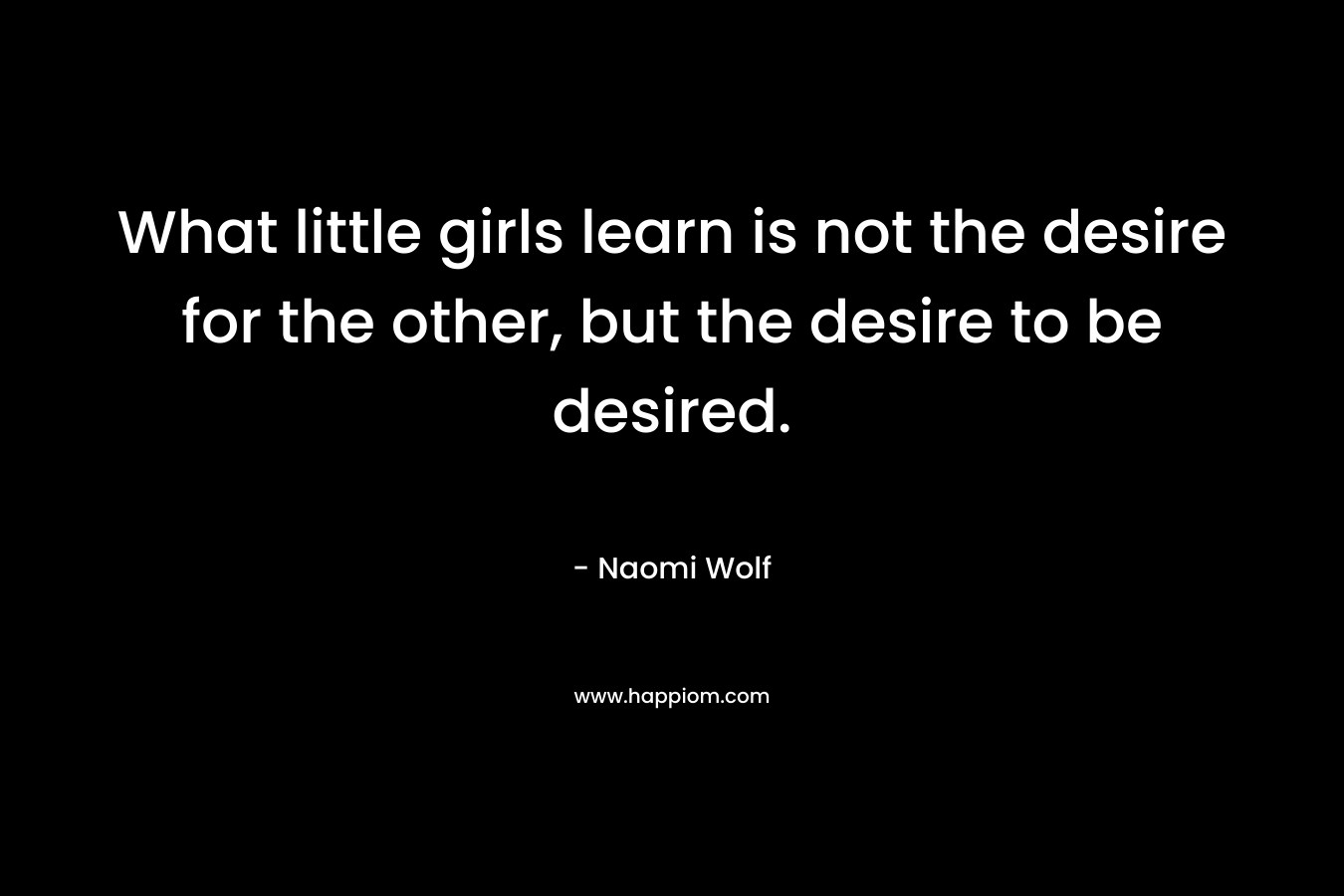 What little girls learn is not the desire for the other, but the desire to be desired. – Naomi Wolf
