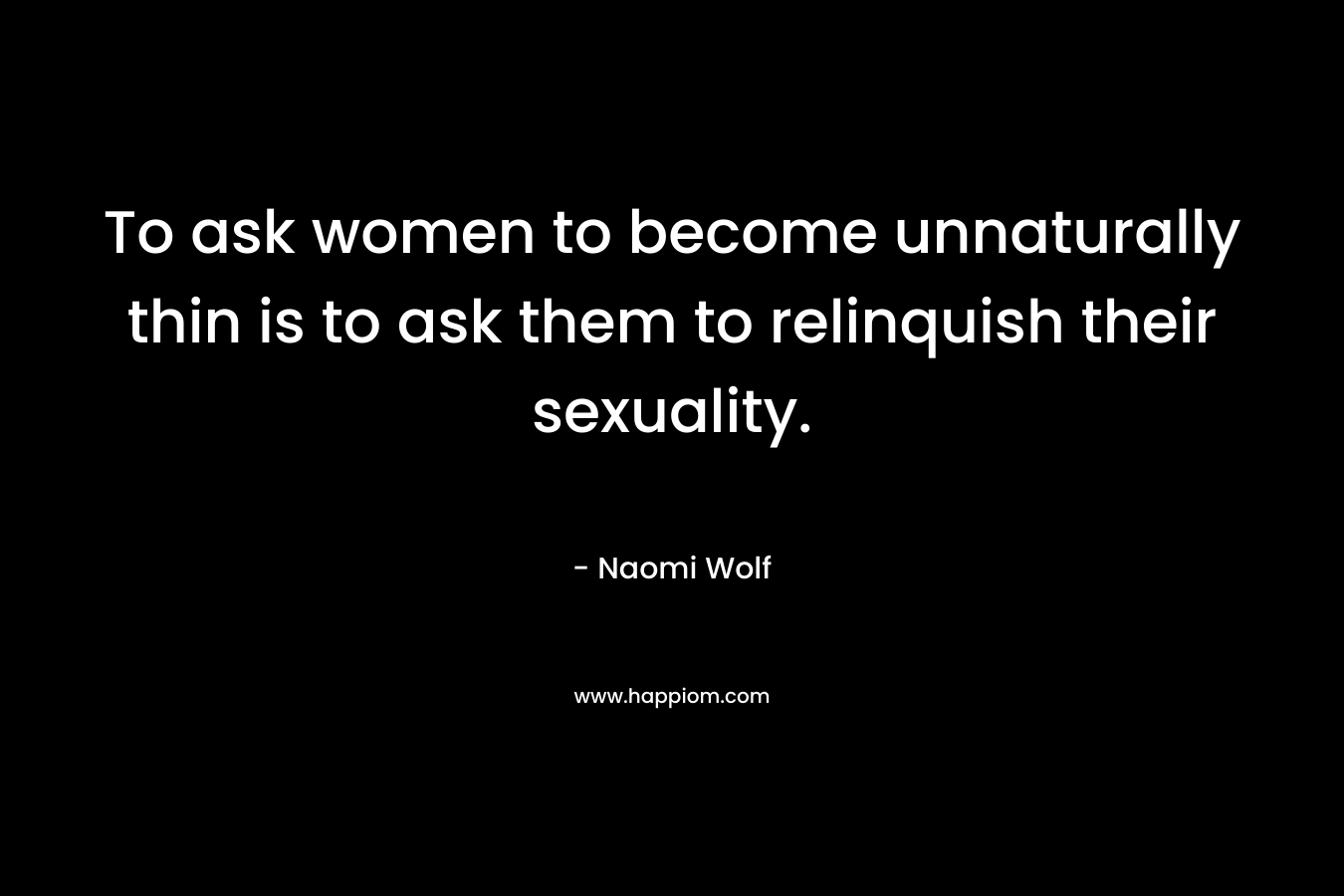 To ask women to become unnaturally thin is to ask them to relinquish their sexuality. – Naomi Wolf