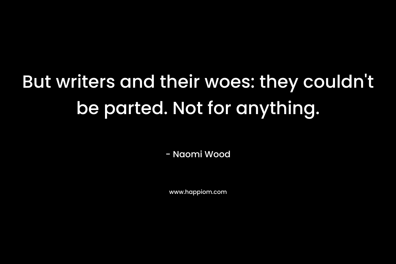 But writers and their woes: they couldn’t be parted. Not for anything. – Naomi Wood